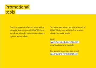 Promotional
tools
To help create a buzz about the launch of
FLEGT Media, you will also ﬁnd a set of
visuals for social media.
Go to
www.ﬂegtmedia.org/launch
download and share widely!
For questions on materials, email
roser.cabre-verdiell@eﬁ.int
This kit supports the launch by providing
a standard description of FLEGT Media, a
sample email and social media messages
you can use or adapt.
 