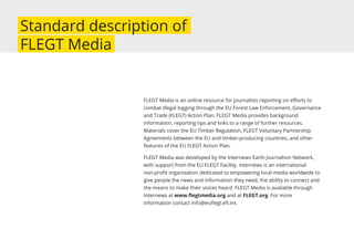 Standard description of
FLEGT Media
FLEGT Media is an online resource for journalists reporting on eﬀorts to
combat illegal logging through the EU Forest Law Enforcement, Governance
and Trade (FLEGT) Action Plan. FLEGT Media provides background
information, reporting tips and links to a range of further resources.
Materials cover the EU Timber Regulation, FLEGT Voluntary Partnership
Agreements between the EU and timber-producing countries, and other
features of the EU FLEGT Action Plan.
FLEGT Media was developed by the Internews Earth Journalism Network,
with support from the EU FLEGT Facility. Internews is an international
non-proﬁt organisation dedicated to empowering local media worldwide to
give people the news and information they need, the ability to connect and
the means to make their voices heard. FLEGT Media is available through
Internews at www.ﬂegtmedia.org and at FLEGT.org. For more
information contact info@euﬂegt.eﬁ.int.
 