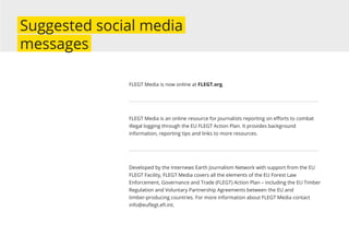 FLEGT Media is now online at FLEGT.org.
FLEGT Media is an online resource for journalists reporting on eﬀorts to combat
illegal logging through the EU FLEGT Action Plan. It provides background
information, reporting tips and links to more resources.
Developed by the Internews Earth Journalism Network with support from the EU
FLEGT Facility, FLEGT Media covers all the elements of the EU Forest Law
Enforcement, Governance and Trade (FLEGT) Action Plan – including the EU Timber
Regulation and Voluntary Partnership Agreements between the EU and
timber-producing countries. For more information about FLEGT Media contact
info@euﬂegt.eﬁ.int.
Suggested social media
messages
 
