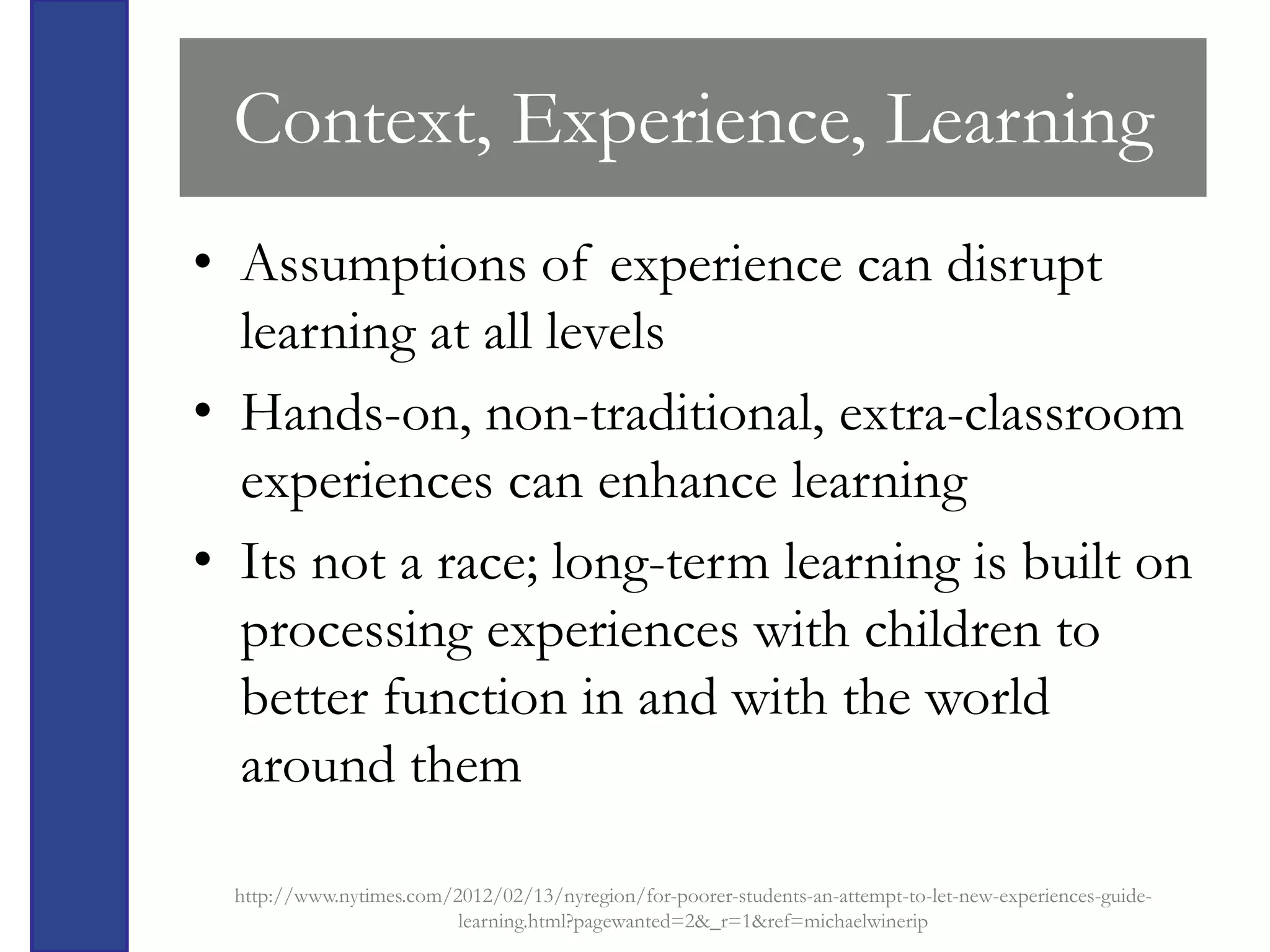 Context, Experience, Learning
• Assumptions of experience can disrupt
  learning at all levels
• Hands-on, non-traditional, extra-classroom
  experiences can enhance learning
• Its not a race; long-term learning is built on
  processing experiences with children to
  better function in and with the world
  around them

  http://www.nytimes.com/2012/02/13/nyregion/for-poorer-students-an-attempt-to-let-new-experiences-guide-
                          learning.html?pagewanted=2&_r=1&ref=michaelwinerip
 