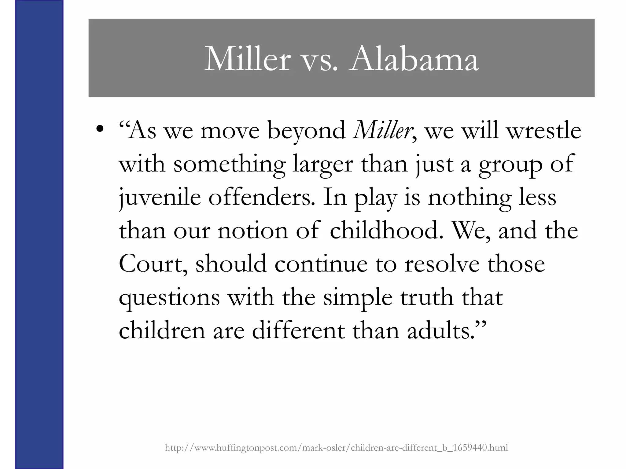 Miller vs. Alabama
• “As we move beyond Miller, we will wrestle
  with something larger than just a group of
  juvenile offenders. In play is nothing less
  than our notion of childhood. We, and the
  Court, should continue to resolve those
  questions with the simple truth that
  children are different than adults.”



      http://www.huffingtonpost.com/mark-osler/children-are-different_b_1659440.html
 