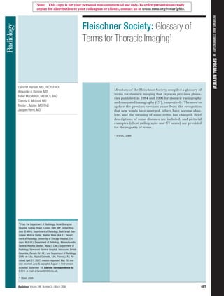 Fleischner Society: Glossary of
Terms for Thoracic Imaging1
DavidM.Hansell,MD,FRCP,FRCR
AlexanderA.Bankier,MD
HeberMacMahon,MB,BCh,BAO
TheresaC.McLoud,MD
NestorL.Müller,MD,PhD
JacquesRemy,MD
Members of the Fleischner Society compiled a glossary of
terms for thoracic imaging that replaces previous glossa-
ries published in 1984 and 1996 for thoracic radiography
and computed tomography (CT), respectively. The need to
update the previous versions came from the recognition
that new words have emerged, others have become obso-
lete, and the meaning of some terms has changed. Brief
descriptions of some diseases are included, and pictorial
examples (chest radiographs and CT scans) are provided
for the majority of terms.
娀 RSNA, 2008
1
From the Department of Radiology, Royal Brompton
Hospital, Sydney Street, London SW3 6NP, United King-
dom (D.M.H.); Department of Radiology, Beth Israel Dea-
coness Medical Center, Boston, Mass (A.A.B.); Depart-
ment of Radiology, University of Chicago Hospital, Chi-
cago, Ill (H.M.); Department of Radiology, Massachusetts
General Hospital, Boston, Mass (T.C.M.); Department of
Radiology, Vancouver General Hospital, Vancouver, British
Columbia, Canada (N.L.M.); and Department of Radiology,
CHRU de Lille, Hôpital Calmette, Lille, France (J.R.). Re-
ceived April 21, 2007; revision requested May 29; revi-
sion received June 6; accepted August 7; final version
accepted September 19. Address correspondence to:
D.M.H. (e-mail: d.hansell@rbht.nhs.uk).
姝 RSNA, 2008
REVIEWS
AND
COMMENTARY
䡲
SPECIAL
REVIEW
Radiology: Volume 246: Number 3—March 2008 697
Note: This copy is for your personal non-commercial use only.To order presentation-ready
copies for distribution to your colleagues or clients, contact us at www.rsna.org/rsnarights.
 
