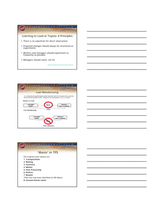 Learning to Lead at Toyota-4 Principles
• There is no substitute for direct observation

• Proposed changes should always be structured as
  experiments

• Workers and managers should experiment as
  frequently as possible

• Managers should coach, not fix

                                      http://hbr.org/2004/05/learning-to-lead-at-toyota/ar/1




                      Lean Manufacturing
   is a manufacturing philosophy which shortens the time between the customer
   order and the product build / shipment by eliminating sources of waste.

  Business as Usual

        CUSTOMER                    Waste                        PRODUCT
          ORDER                                               BUILT & SHIPPED


  Lean Manufacturing                Time



                 CUSTOMER                                PRODUCT
                   ORDER                              BUILT & SHIPPED

                                    Waste


                               Time (Shorter)




                       “Waste” in TPS
  The original seven wastes are:
  1. Transportation
  2. Waiting
  3. Inventory
  4. Motion
  5. Over Processing
  6. Defects
  7. Rework
  There has now been identified an 8th Waste
  8. Unused Human talent
 
