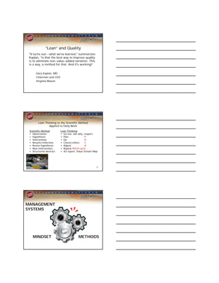 “Lean” and Quality
 "It turns out--what we've learned," summarizes
 Kaplan, "is that the best way to improve quality
 is to eliminate non-value-added variation. This
 is a way, a method for that. And it's working!“


      Gary Kaplan, MD
      Chairman and CEO
      Virginia Mason




        Lean Thinking as the Scientific Method
                Applied to Daily Work
 Scientific Method       Lean Thinking
 • Observation           • Go see, ask why, respect
 • Hypothesis            • Plan              P
 • Intervention          • Do                D
 • Results/reflection    • Check/reflect     C
 • Revise hypothesis     • Adjust            A
 • New intervention…     • Repeat PDCA cycle…
 • Structured abstract   • A3 report, Value Stream Map




                                                     35




MANAGEMENT
SYSTEMS




   MINDSET                             METHODS
 