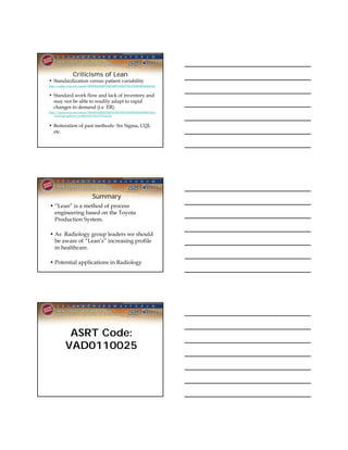 Criticisms of Lean
• Standardization versus patient variability
http://online.wsj.com/article/SB10001424052748704913304575371210975895460.html


• Standard work flow and lack of inventory and
  may not be able to readily adapt to rapid
  changes in demand (i.e ER).
http://online.wsj.com/article/SB10001424052748703792704575367003265429096.html
    ?mod=googlenews_wsj#articleTabs%3Darticle


• Reiteration of past methods- Six Sigma, CQI,
  etc.




                               Summary
• “Lean” is a method of process
  engineering based on the Toyota
  Production System.

• As Radiology group leaders we should
  be aware of “Lean’s” increasing profile
  in healthcare.

• Potential applications in Radiology




             ASRT Code:
            VAD0110025
 