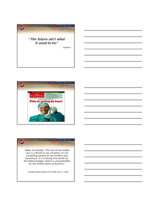 “The future ain’t what
       it used to be.”
                                            Yogi Berra




 “Make no mistake: The cost of our health
  care is a threat to our economy. It’s an
   escalating burden on our families and
  businesses. It’s a ticking time bomb for
the federal budget. And it is unsustainable
     for the United States of America.”


   President Obama speech to the AMA, June 15, 2009
 