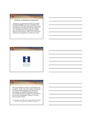 Institute of Healthcare Innovation

“Agreement is growing among health care leaders
that lean principles can reduce the waste that is
pervasive in the US health care system. The Institute
for Healthcare Innovation believes that adoption of
lean management strategies, while not a simple
task, can help health care organizations improve
processes and outcomes, reduce cost, and increase
satisfaction among patients, providers and staff.”




"We need health care that is sustainable and
excellent – both. That will require rethinking
our work and redesigning our systems of
care boldly and guided by proper theory.
Lean thinking and true patient-centeredness
are not just compatible; they are, at heart,
the very same thing.“

Donald Berwick, MD, MPP, FRCP, founder and former President
    and CEO of the Institute for Healthcare Improvement
 