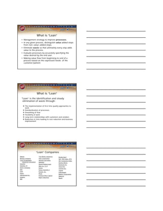 What is “Lean”
  • Management strategy to improve processes.
  • In any given process, distinguish value added steps
    from non-value-added steps.
  • Eliminate waste so that ultimately every step adds
    value to the process.
  • Evaluate processes by accurately specifying the
    value desired by the end user.
  • Making value flow from beginning to end of a
    process based on the expressed needs of the
    customer/patient.




                            What is “Lean”
  “Lean” is the identification and steady
    elimination of waste through:

     The implementation of first time quality approaches to
      work.
     Standardization of processes
     Smoothing of flow
     Flexibility of work
     Long term relationships with customers and vendors
     Reduction in time leading to cost reduction and business
      improvement




                            “Lean” Companies
Abbott                       Tool Works Industries   Ravalg Sug F
Boeing Company               Intel Corporation       S&P 500 Index, RTH
Carlo Scodanibbio            Johnson and Johns       SSE Composite Index
    Industrial Consultant    NASDAQ                  Stanley Works
Danaher                      Newell Rubbermaid       Steelcase Inc.
Danaher CP                   Nike Inc. CL B          Tesco PLC
Deere Company                Parker                  Textron Inc.
Djia                         Parker Hannifin C       Toyota
Ford                         Pentair, Inc.           Volkswagen
Glaxo                        Pfizer                  Wabtec Corporation
Hillenbrand Inc.             Pinnacle West Capitol   Wabtech
Hospira                      Rajvir Industries       Wyeth
IBM
 