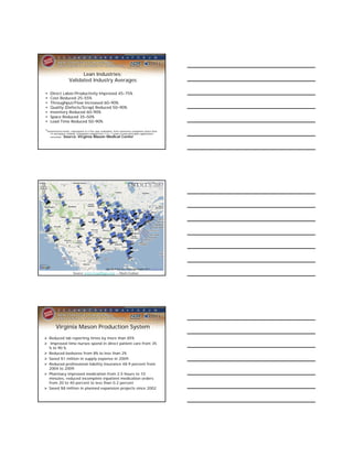 Lean Industries:
                    Validated Industry Averages

•   Direct Labor/Productivity Improved 45–75%
•   Cost Reduced 25–55%
•   Throughput/Flow Increased 60–90%
•   Quality (Defects/Scrap) Reduced 50–90%
•   Inventory Reduced 60–90%
•   Space Reduced 35–50%
•   Lead Time Reduced 50–90%

*Summarized results, subsequent to a five-year evaluation, from numerous companies (more than
    15 aerospace-related). Companies ranged from 1 to >7 years in lean principles application/
    execution. Source: Virginia Mason Medical Center




                       Source: www.LeanMaps.com -- Mark Graban




        Virginia Mason Production System
 Reduced lab reporting times by more than 85%
 Improved time nurses spend in direct patient care from 35
  % to 90 %.
 Reduced bedsores from 8% to less than 2%
 Saved $1 million in supply expense in 2009.
 Reduced professional liability insurance 48.9 percent from
  2004 to 2009.
 Pharmacy improved medication from 2.5 hours to 10
  minutes, reduced incomplete inpatient medication orders
  from 20 to 40 percent to less than 0.2 percent
 Saved $8 million in planned expansion projects since 2002
 