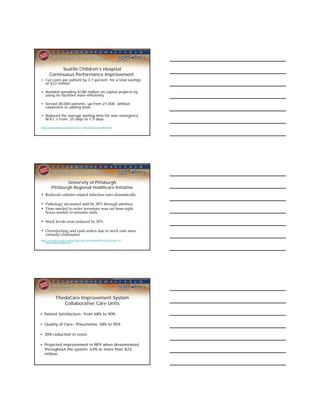 Seattle Children’s Hospital
       Continuous Performance Improvement
• Cut costs per patient by 3.7 percent for a total savings
  of $23 million.

• Avoided spending $180 million on capital projects by
  using its facilities more efficiently.

• Served 38,000 patients, up from 27,000, without
  expansion or adding beds.

• Reduced the average waiting time for non-emergency
  M.R.I.’s from 25 days to 1.5 days.

http://www.nytimes.com/2010/07/11/business/11seattle.html




                 University of Pittsburgh
         Pittsburgh Regional Healthcare Initiative
• Reduced catheter related infection rates dramatically.

• Pathology decreased staff by 28% through attrition.
• Time needed to order inventory was cut from eight
  hours weekly to minutes daily.

• Stock levels were reduced by 50%.

• Overstocking and rush orders due to stock outs were
  virtually eliminated.
http://www.ihi.org/NR/rdonlyres/B6EA145C-BA93-429B-9BDF 46ACE63F1B1C/0/
     ShadysideSuccessStory.pdf




            ThedaCare Improvement System
               Collaborative Care Units

• Patient Satisfaction- from 68% to 90%

• Quality of Care- Pneumonia: 38% to 95%

• 30% reduction in costs

• Projected improvement in NPV when disseminated
  throughout the system: 63% or more than $23
  million
 