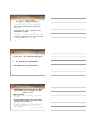 University of Michigan
       Michigan Quality System Projects
• 2 day reduction in LOS for uncomplicated cardiac patients

• Over 30 minute per patient decrease in time spent in ER
  waiting room

• 4 hour decrease (from 7 hours to 3 hours) in time from ER
  MRI requisition to scan started

• 34% improvement in payments posted within 3 days of receipt

• Interventional Radiology on-time starts improved from 13% at
  baseline in July 2007 to 58% in January, 2010




Ontario Wait Time Information Program


• CT avg wait time: 42% improvement

• MRI avg wait time: 12% improvement




  The Application of Lean Thinking to the Care of
   Patients With Bone and Brain Metastasis With
                Radiation Therapy

Results and Conclusion:
 Reduced the number of individual steps to begin treatment
   from 27 to 16

 Percentage of new patients with brain or bone metastases
  receiving consultation, simulation, and treatment within the
  same day rose from 43% to nearly 95%.

 “By implementing the ideas of lean thinking, we improved
  the delivery of clinical care for our patients with bone or
  brain metastases.”
                                      http://jop.ascopubs.org/content/3/4/189.abstract
 