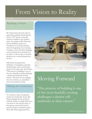 1




                  From Vision to Reality
    Case Study                                                                      July 2011


    Realizing a Vision


    Dr. Fleitas knew from the time he
    opened his pediatric dental practice
    back in 1997 that he eventually
    wanted to build his own medical
    space. According to Dr. Fleitas the
    goal of building a space was
    “instilled in us as dental students
    from the beginning of our training.
    Creating a vision and then designing
    and overseeing the construction of
    an office to suit my idea of modern
    dentistry was a natural progression
    for me.”

    Still, Fleitas recognized the
    challenges of managing a growing
    dental practice and a construction
    project at the same time. Says Fleitas,
    “The process of building is one of
    the most fearfully exciting challenges
    a dentist will undertake in their
    careers.” He knew he was stepping
    into new territory, so naturally he
    went to his lender for help.
                                                 Moving Forward
    Making the Connection
                                                 “The process of building is one
    To continue to grow his practice
                                                 of the most fearfully exciting
    based out of LaVernia, Texas, Dr.
    Fleitas decided that he needed to
                                                 challenges a dentist will
    build his facility in a high traffic area,
    one closer to the schools many of
                                                 undertake in their careers.”
    his patients attend. He located a
    parcel of land in and ideal location.
    Next, Dr. Fleitas approached his
                                                                       Continued on page 2
 