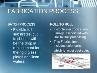FABRICATION PROCESS
BATCH PROCESS
• Flexible foil
substrates, cut
to sheets, will
be the drop in
replacement for
the rigid glass
plates or silicon
wafers.
ROLL TO ROLL
• Flexible electronics are
usually associated with
Roll to Roll processing.
• This Fabrication
includes solar cells
which is most desirable.
 