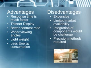 Advantages Disadvantages
• Response time is
much faster
• Thinner Display
• Better contrast ratio
• Wider viewing
angles
• Light weight
• Less Energy
consumption
• Expensive
• Limited market
availability
• Integration of
components would
be challenge
• Precision methods
required
 