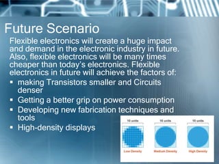 Future Scenario
Flexible electronics will create a huge impact
and demand in the electronic industry in future.
Also, flexible electronics will be many times
cheaper than today’s electronics. Flexible
electronics in future will achieve the factors of:
 making Transistors smaller and Circuits
denser
 Getting a better grip on power consumption
 Developing new fabrication techniques and
tools
 High-density displays
 