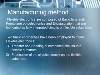 Manufacturing method
Flexible electronics are composed of Backplane and
Frontplane optoelectronics and Encapsulation that are
fabricated as fully integrated circuits on flexible substrates.
Two basic approaches have been employed to make
Flexible electronics:
1) Transfer and Bonding of completed circuits to a
flexible substrate.
2) Fabrication of the circuits directly on the flexible
substrate.
 