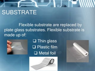 SUBSTRATE
Flexible substrate are replaced by
plate glass substrates. Flexible substrate is
made up of:
 Thin glass
 Plastic film
 Metal foil
 