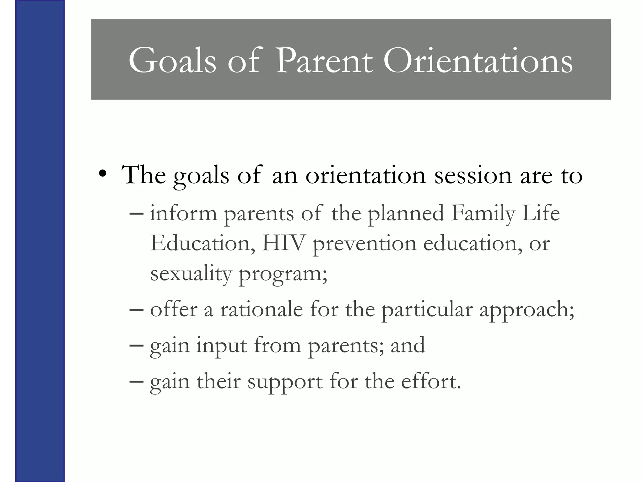 Goals of Parent Orientations

• The goals of an orientation session are to
  – inform parents of the planned Family Life
    Education, HIV prevention education, or
    sexuality program;
  – offer a rationale for the particular approach;
  – gain input from parents; and
  – gain their support for the effort.
 