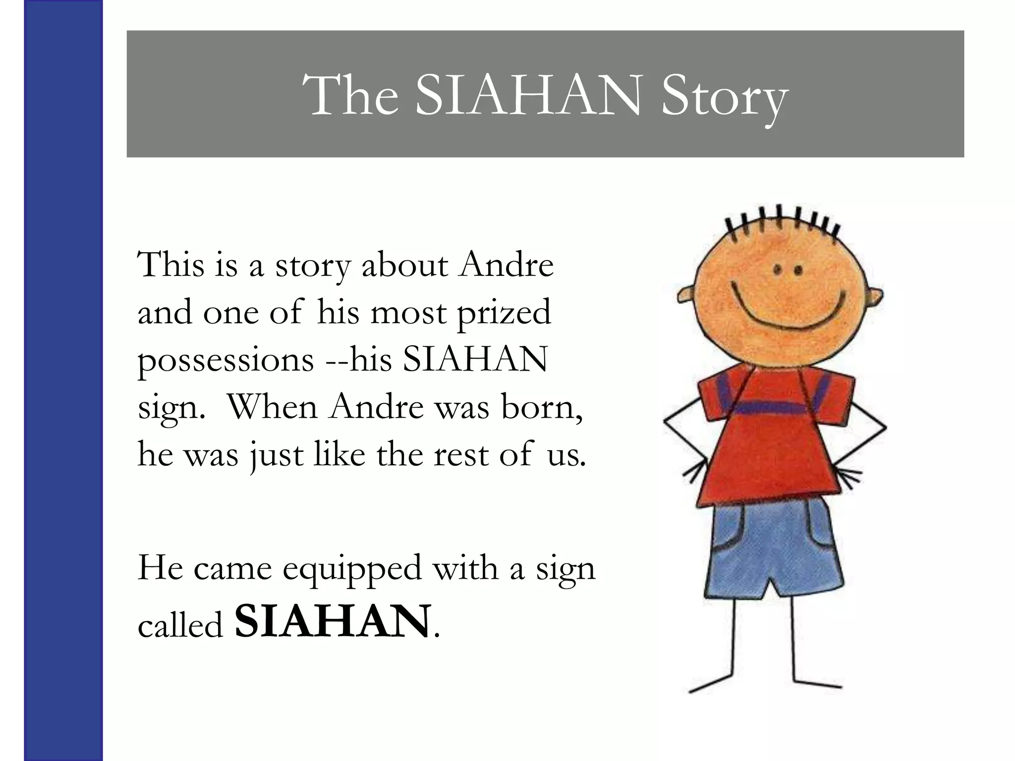 The SIAHAN Story

This is a story about Andre
and one of his most prized
possessions --his SIAHAN
sign. When Andre was born,
he was just like the rest of us.

He came equipped with a sign
called SIAHAN.
 