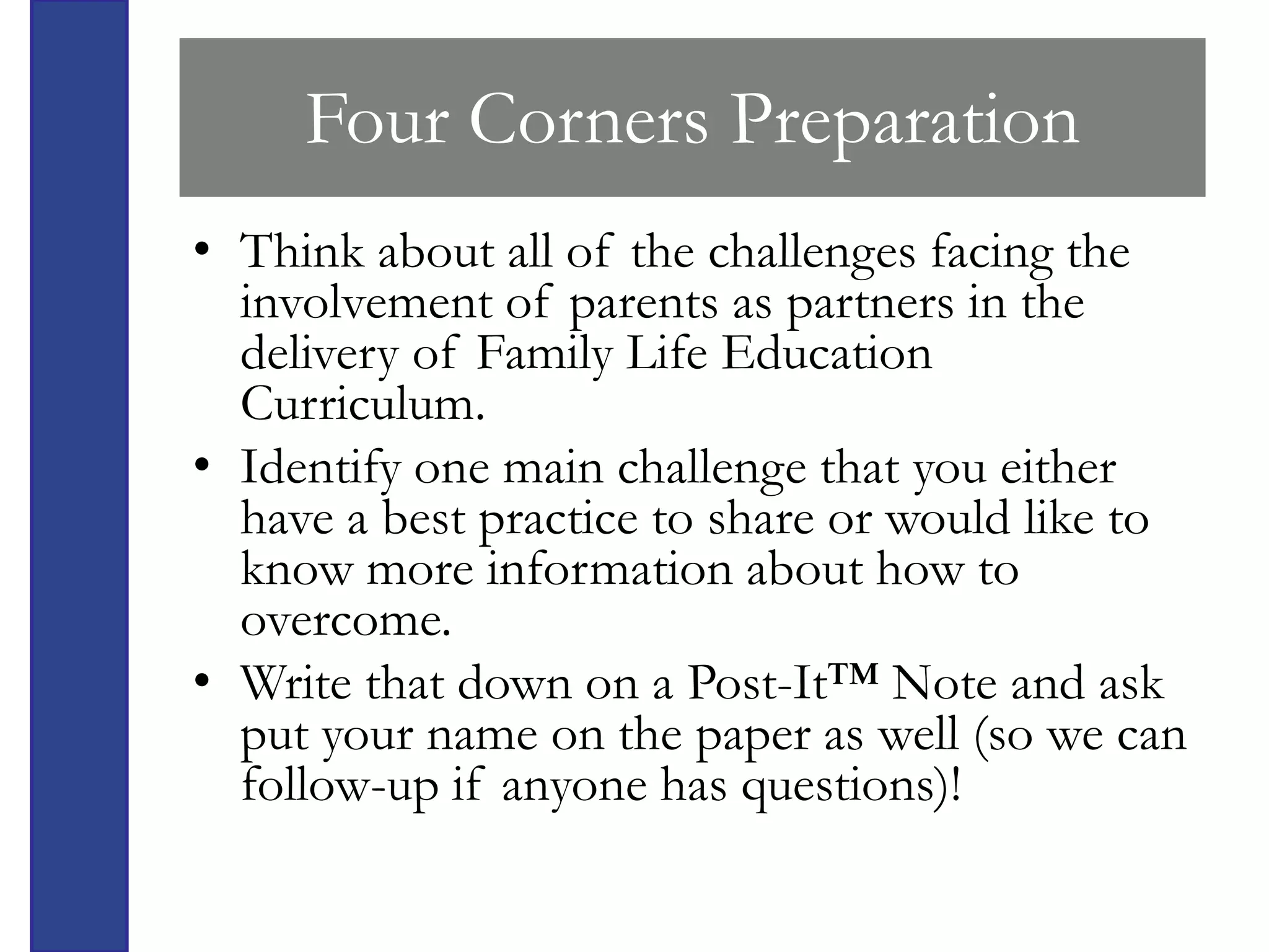 Four Corners Preparation
• Think about all of the challenges facing the
  involvement of parents as partners in the
  delivery of Family Life Education
  Curriculum.
• Identify one main challenge that you either
  have a best practice to share or would like to
  know more information about how to
  overcome.
• Write that down on a Post-It™ Note and ask
  put your name on the paper as well (so we can
  follow-up if anyone has questions)!
 