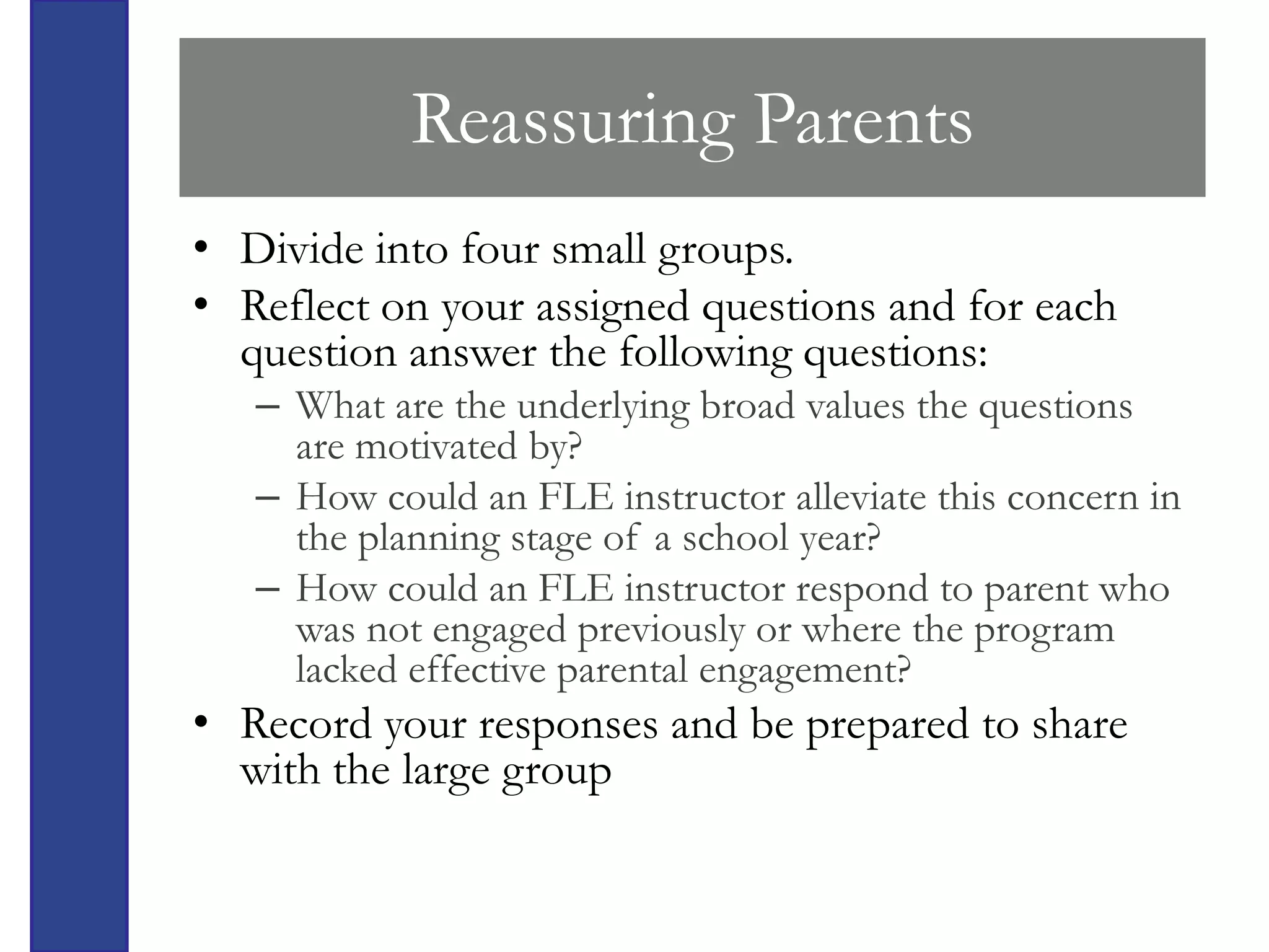 Reassuring Parents
• Divide into four small groups.
• Reflect on your assigned questions and for each
  question answer the following questions:
   – What are the underlying broad values the questions
     are motivated by?
   – How could an FLE instructor alleviate this concern in
     the planning stage of a school year?
   – How could an FLE instructor respond to parent who
     was not engaged previously or where the program
     lacked effective parental engagement?
• Record your responses and be prepared to share
  with the large group
 