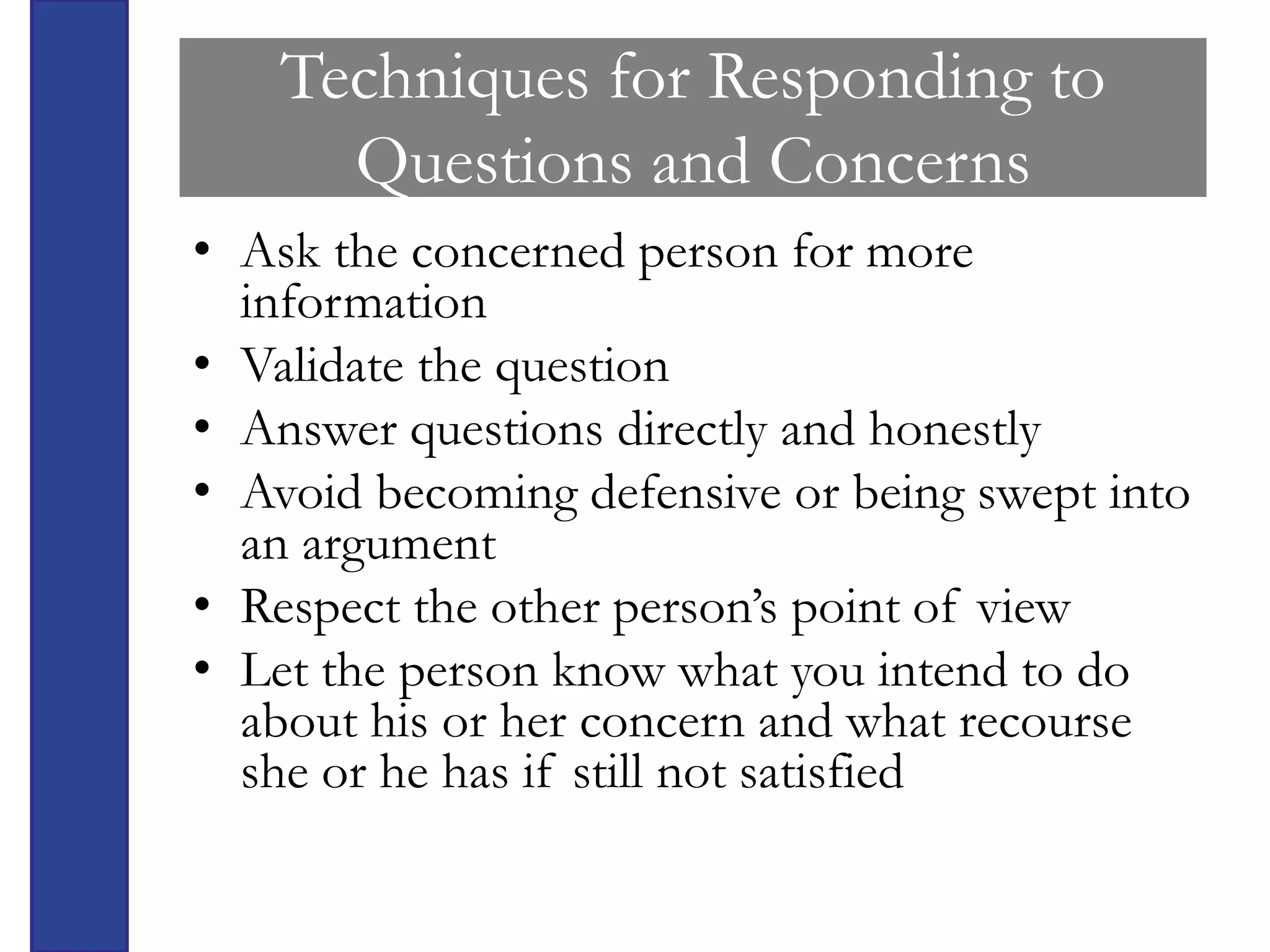 Techniques for Responding to
      Questions and Concerns
• Ask the concerned person for more
  information
• Validate the question
• Answer questions directly and honestly
• Avoid becoming defensive or being swept into
  an argument
• Respect the other person’s point of view
• Let the person know what you intend to do
  about his or her concern and what recourse
  she or he has if still not satisfied
 