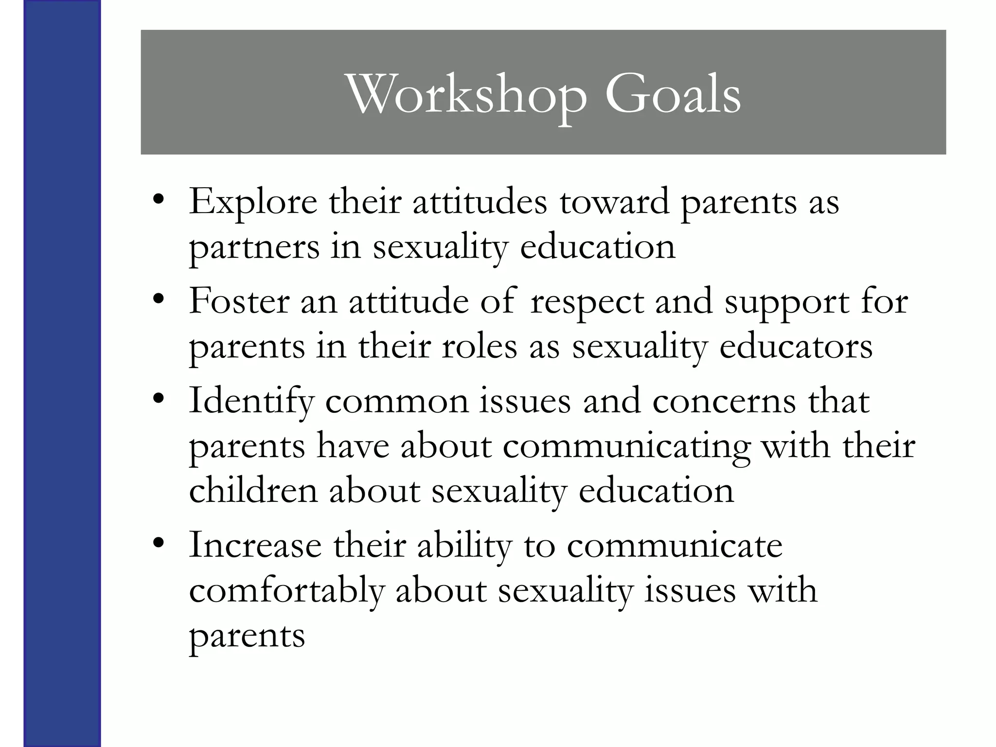 Workshop Goals
• Explore their attitudes toward parents as
  partners in sexuality education
• Foster an attitude of respect and support for
  parents in their roles as sexuality educators
• Identify common issues and concerns that
  parents have about communicating with their
  children about sexuality education
• Increase their ability to communicate
  comfortably about sexuality issues with
  parents
 