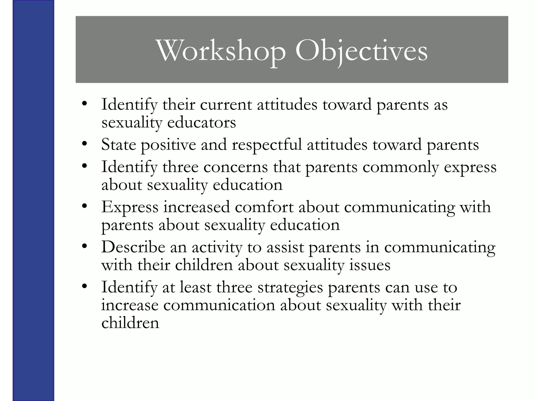 Workshop Objectives
• Identify their current attitudes toward parents as
  sexuality educators
• State positive and respectful attitudes toward parents
• Identify three concerns that parents commonly express
  about sexuality education
• Express increased comfort about communicating with
  parents about sexuality education
• Describe an activity to assist parents in communicating
  with their children about sexuality issues
• Identify at least three strategies parents can use to
  increase communication about sexuality with their
  children
 