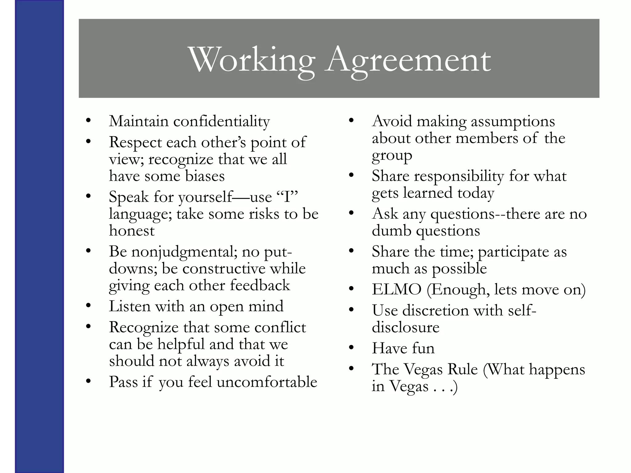 Working Agreement
• Maintain confidentiality          • Avoid making assumptions
• Respect each other’s point of       about other members of the
  view; recognize that we all         group
  have some biases                  • Share responsibility for what
• Speak for yourself—use “I”          gets learned today
  language; take some risks to be   • Ask any questions--there are no
  honest                              dumb questions
• Be nonjudgmental; no put-         • Share the time; participate as
  downs; be constructive while        much as possible
  giving each other feedback        • ELMO (Enough, lets move on)
• Listen with an open mind          • Use discretion with self-
• Recognize that some conflict        disclosure
  can be helpful and that we        • Have fun
  should not always avoid it        • The Vegas Rule (What happens
• Pass if you feel uncomfortable      in Vegas . . .)
 