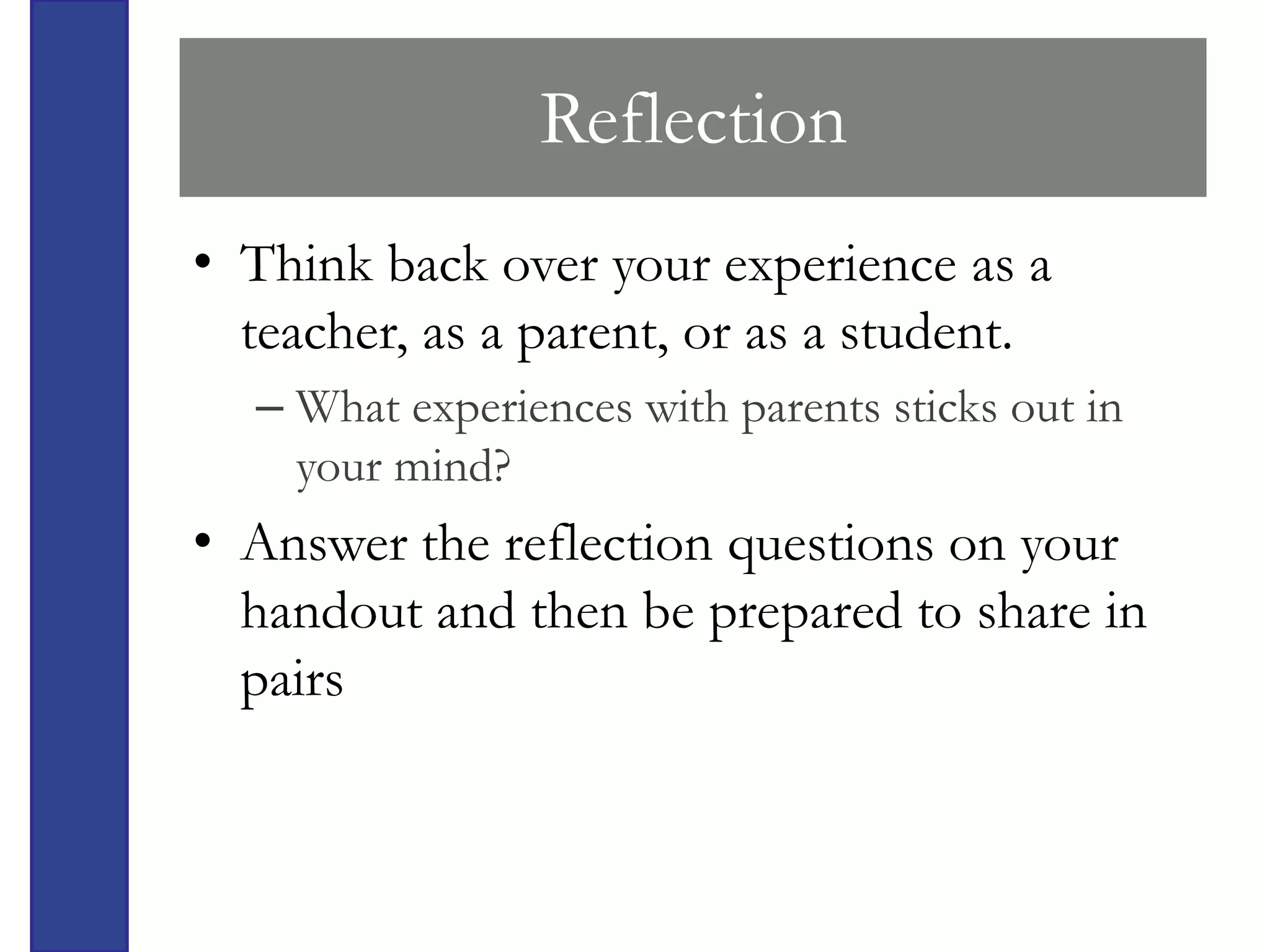 Reflection
• Think back over your experience as a
  teacher, as a parent, or as a student.
  – What experiences with parents sticks out in
    your mind?
• Answer the reflection questions on your
  handout and then be prepared to share in
  pairs
 