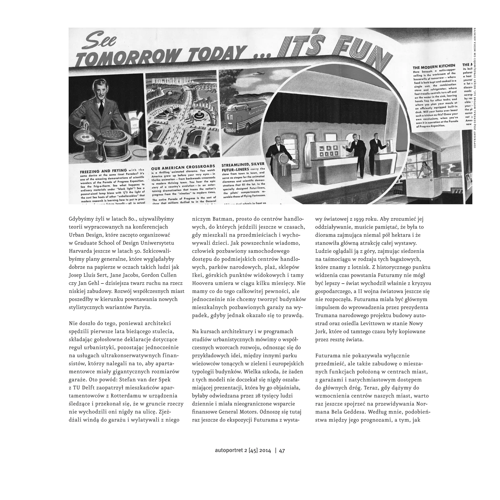 Gdybyśmy żyli w latach 80., używalibyśmy 
teorii wypracowanych na konferencjach 
Urban Design, które zaczęto organizować 
w Graduate School of Design Uniwersytetu 
Harvarda jeszcze w latach 50. Szkicowali-byśmy 
plany generalne, które wyglądałyby 
dobrze na papierze w oczach takich ludzi jak 
Josep Lluís Sert, Jane Jacobs, Gordon Cullen 
czy Jan Gehl – dzisiejsza twarz ruchu na rzecz 
niskiej zabudowy. Rozwój współczesnych miast 
poszedłby w kierunku powstawania nowych 
stylistycznych wariantów Paryża. 
Nie doszło do tego, ponieważ architekci 
spędzili pierwsze lata bieżącego stulecia, 
składając gołosłowne deklaracje dotyczące 
reguł urbanistyki, pozostając jednocześnie 
na usługach ultrakonserwatywnych finan-sistów, 
którzy nalegali na to, aby aparta-mentowce 
miały gigantycznych rozmiarów 
garaże. Oto powód: Stefan van der Spek 
z TU Delft zaopatrzył mieszkańców apar-tamentowców 
z Rotterdamu w urządzenia 
śledzące i przekonał się, że w gruncie rzeczy 
nie wychodzili oni nigdy na ulicę. Zjeż-dżali 
windą do garażu i wylatywali z niego 
niczym Batman, prosto do centrów handlo-wych, 
do których jeździli jeszcze w czasach, 
gdy mieszkali na przedmieściach i wycho-wywali 
dzieci. Jak powszechnie wiadomo, 
człowiek pozbawiony samochodowego 
dostępu do podmiejskich centrów handlo-wych, 
parków narodowych, plaż, sklepów 
Ikei, górskich punktów widokowych i tamy 
Hoovera umiera w ciągu kilku miesięcy. Nie 
mamy co do tego całkowitej pewności, ale 
jednocześnie nie chcemy tworzyć budynków 
mieszkalnych pozbawionych garaży na wy-padek, 
gdyby jednak okazało się to prawdą. 
Na kursach architektury i w programach 
studiów urbanistycznych mówimy o współ-czesnych 
wzorcach rozwoju, odnosząc się do 
przykładowych idei, między innymi parku 
wieżowców tonących w zieleni i europejskich 
typologii budynków. Wielka szkoda, że żaden 
z tych modeli nie doczekał się nigdy oszała-miającej 
prezentacji, która by go objaśniała, 
byłaby odwiedzana przez 28 tysięcy ludzi 
dziennie i miała nieograniczone wsparcie 
finansowe General Motors. Odnoszę się tutaj 
raz jeszcze do ekspozycji Futurama z wysta-wy 
światowej z 1939 roku. Aby zrozumieć jej 
oddziaływanie, musicie pamiętać, że była to 
diorama zajmująca niemal pół hektara i że 
stanowiła główną atrakcję całej wystawy. 
Ludzie oglądali ją z góry, zajmując siedzenia 
na taśmociągu w rodzaju tych bagażowych, 
które znamy z lotnisk. Z historycznego punktu 
widzenia czas powstania Futuramy nie mógł 
być lepszy – świat wychodził właśnie z kryzysu 
gospodarczego, a II wojna światowa jeszcze się 
nie rozpoczęła. Futurama miała być głównym 
impulsem do wprowadzenia przez prezydenta 
Trumana narodowego projektu budowy auto-strad 
oraz osiedla Levittown w stanie Nowy 
Jork, które od tamtego czasu były kopiowane 
przez resztę świata. 
Futurama nie pokazywała wyłącznie 
przedmieść, ale także zabudowę o miesza-nych 
funkcjach położoną w centrach miast, 
z garażami i natychmiastowym dostępem 
do głównych dróg. Teraz, gdy dążymy do 
wzmocnienia centrów naszych miast, warto 
raz jeszcze spojrzeć na przewidywania Nor-mana 
Bela Geddesa. Według mnie, podobień-stwa 
między jego prognozami, a tym, jak 
copyright 2014 general motors llc. dzięki uprzejmości gm media archive 
autoportret 2 [45] 2014 | 47 
 