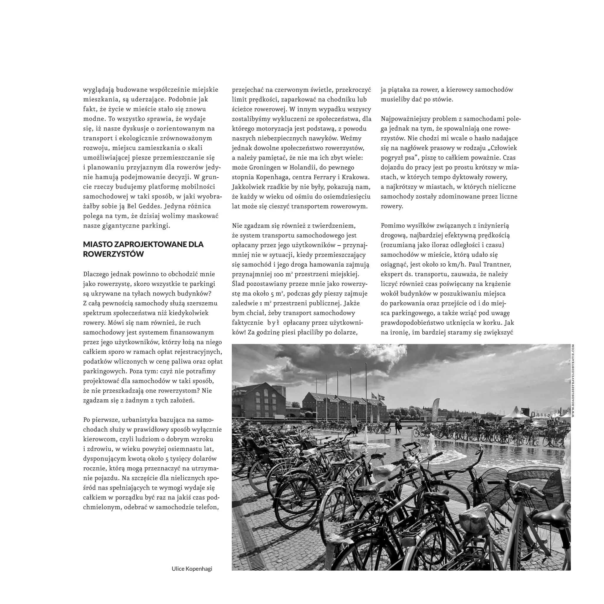 wyglądają budowane współcześnie miejskie 
mieszkania, są uderzające. Podobnie jak 
fakt, że życie w mieście stało się znowu 
modne. To wszystko sprawia, że wydaje 
się, iż nasze dyskusje o zorientowanym na 
transport i ekologicznie zrównoważonym 
rozwoju, miejscu zamieszkania o skali 
umożliwiającej piesze przemieszczanie się 
i planowaniu przyjaznym dla rowerów jedy-nie 
hamują podejmowanie decyzji. W grun-cie 
rzeczy budujemy platformę mobilności 
samochodowej w taki sposób, w jaki wyobra-żałby 
sobie ją Bel Geddes. Jedyna różnica 
polega na tym, że dzisiaj wolimy maskować 
nasze gigantyczne parkingi. 
miasto zaprojektowane dla 
rowerzystów 
Dlaczego jednak powinno to obchodzić mnie 
jako rowerzystę, skoro wszystkie te parkingi 
są ukrywane na tyłach nowych budynków? 
Z całą pewnością samochody służą szerszemu 
spektrum społeczeństwa niż kiedykolwiek 
rowery. Mówi się nam również, że ruch 
samochodowy jest systemem finansowanym 
przez jego użytkowników, którzy łożą na niego 
całkiem sporo w ramach opłat rejestracyjnych, 
podatków wliczonych w cenę paliwa oraz opłat 
parkingowych. Poza tym: czyż nie potrafimy 
projektować dla samochodów w taki sposób, 
że nie przeszkadzają one rowerzystom? Nie 
zgadzam się z żadnym z tych założeń. 
Po pierwsze, urbanistyka bazująca na samo-chodach 
służy w prawidłowy sposób wyłącznie 
kierowcom, czyli ludziom o dobrym wzroku 
i zdrowiu, w wieku powyżej osiemnastu lat, 
dysponującym kwotą około 5 tysięcy dolarów 
rocznie, którą mogą przeznaczyć na utrzyma-nie 
pojazdu. Na szczęście dla nielicznych spo-śród 
nas spełniających te wymogi wydaje się 
całkiem w porządku być raz na jakiś czas pod-chmielonym, 
odebrać w samochodzie telefon, 
przejechać na czerwonym świetle, przekroczyć 
limit prędkości, zaparkować na chodniku lub 
ścieżce rowerowej. W innym wypadku wszyscy 
zostalibyśmy wykluczeni ze społeczeństwa, dla 
którego motoryzacja jest podstawą, z powodu 
naszych niebezpiecznych nawyków. Weźmy 
jednak dowolne społeczeństwo rowerzystów, 
a należy pamiętać, że nie ma ich zbyt wiele: 
może Groningen w Holandii, do pewnego 
stopnia Kopenhaga, centra Ferrary i Krakowa. 
Jakkolwiek rzadkie by nie były, pokazują nam, 
że każdy w wieku od ośmiu do osiemdziesięciu 
lat może się cieszyć transportem rowerowym. 
Nie zgadzam się również z twierdzeniem, 
że system transportu samochodowego jest 
opłacany przez jego użytkowników – przynaj-mniej 
nie w sytuacji, kiedy przemieszczający 
się samochód i jego droga hamowania zajmują 
przynajmniej 100 m2 przestrzeni miejskiej. 
Ślad pozostawiany przeze mnie jako rowerzy-stę 
ma około 5 m2, podczas gdy pieszy zajmuje 
zaledwie 1 m2 przestrzeni publicznej. Jakże 
bym chciał, żeby transport samochodowy 
faktycznie b y ł opłacany przez użytkowni-ków! 
Za godzinę piesi płaciliby po dolarze, 
ja piątaka za rower, a kierowcy samochodów 
musieliby dać po stówie. 
Najpoważniejszy problem z samochodami pole-ga 
jednak na tym, że spowalniają one rowe-rzystów. 
Nie chodzi mi wcale o hasło nadające 
się na nagłówek prasowy w rodzaju „Człowiek 
pogryzł psa”, piszę to całkiem poważnie. Czas 
dojazdu do pracy jest po prostu krótszy w mia-stach, 
w których tempo dyktowały rowery, 
a najkrótszy w miastach, w których nieliczne 
samochody zostały zdominowane przez liczne 
rowery. 
Pomimo wysiłków związanych z inżynierią 
drogową, najbardziej efektywną prędkością 
(rozumianą jako iloraz odległości i czasu) 
samochodów w mieście, którą udało się 
osiągnąć, jest około 10 km/h. Paul Trantner, 
ekspert ds. transportu, zauważa, że należy 
liczyć również czas poświęcany na krążenie 
wokół budynków w poszukiwaniu miejsca 
do parkowania oraz przejście od i do miej-sca 
parkingowego, a także wziąć pod uwagę 
prawdopodobieństwo utknięcia w korku. Jak 
na ironię, im bardziej staramy się zwiększyć 
Ulice Kopenhagi 
www.roadslesstraveledbykatie.com 
 