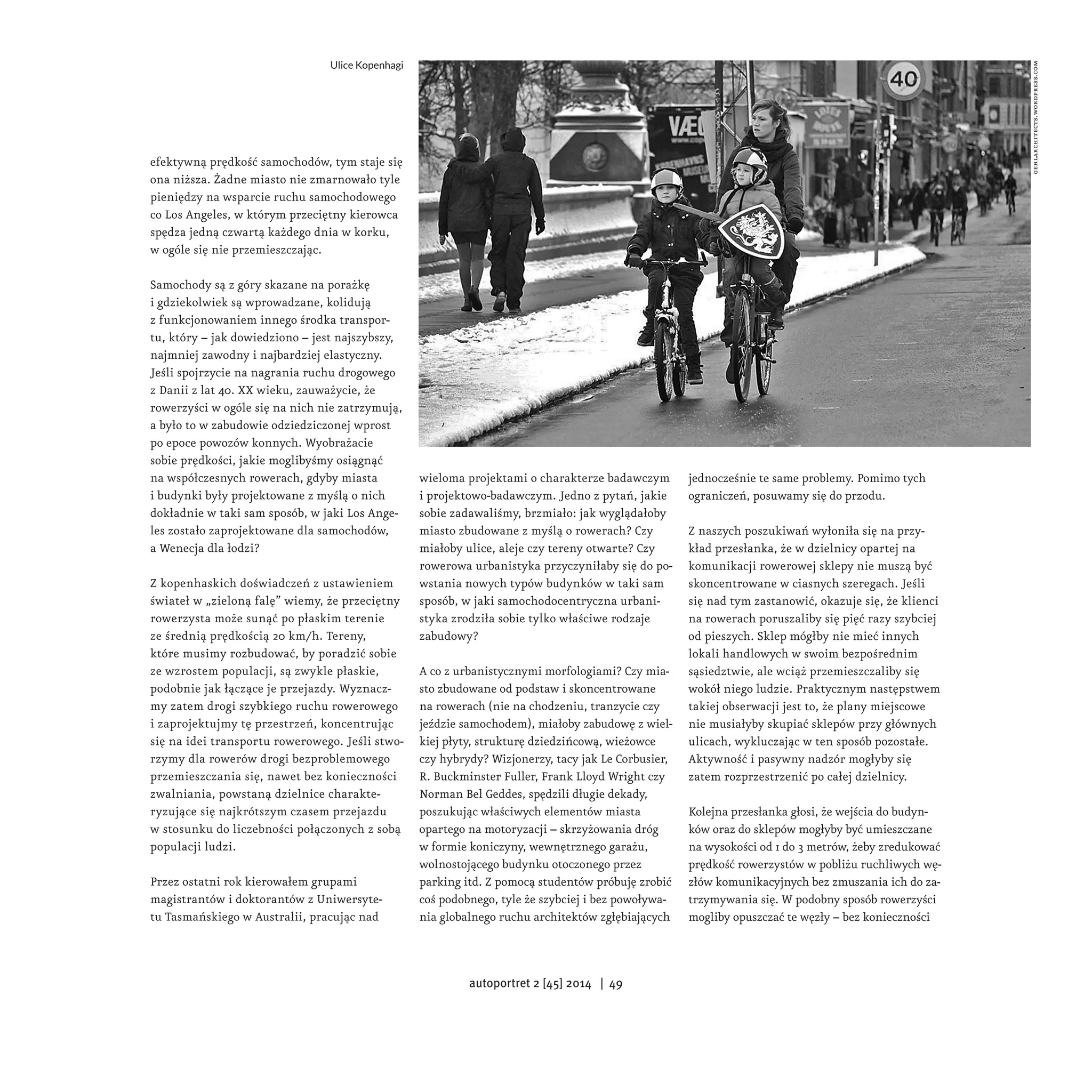efektywną prędkość samochodów, tym staje się 
ona niższa. Żadne miasto nie zmarnowało tyle 
pieniędzy na wsparcie ruchu samochodowego 
co Los Angeles, w którym przeciętny kierowca 
spędza jedną czwartą każdego dnia w korku, 
w ogóle się nie przemieszczając. 
Samochody są z góry skazane na porażkę 
i gdziekolwiek są wprowadzane, kolidują 
z funkcjonowaniem innego środka transpor-tu, 
który – jak dowiedziono – jest najszybszy, 
najmniej zawodny i najbardziej elastyczny. 
Jeśli spojrzycie na nagrania ruchu drogowego 
z Danii z lat 40. XX wieku, zauważycie, że 
rowerzyści w ogóle się na nich nie zatrzymują, 
a było to w zabudowie odziedziczonej wprost 
po epoce powozów konnych. Wyobrażacie 
sobie prędkości, jakie moglibyśmy osiągnąć 
na współczesnych rowerach, gdyby miasta 
i budynki były projektowane z myślą o nich 
dokładnie w taki sam sposób, w jaki Los Ange-les 
zostało zaprojektowane dla samochodów, 
a Wenecja dla łodzi? 
Z kopenhaskich doświadczeń z ustawieniem 
świateł w „zieloną falę” wiemy, że przeciętny 
rowerzysta może sunąć po płaskim terenie 
ze średnią prędkością 20 km/h. Tereny, 
które musimy rozbudować, by poradzić sobie 
ze wzrostem populacji, są zwykle płaskie, 
podobnie jak łączące je przejazdy. Wyznacz-my 
zatem drogi szybkiego ruchu rowerowego 
i zaprojektujmy tę przestrzeń, koncentrując 
się na idei transportu rowerowego. Jeśli stwo-rzymy 
dla rowerów drogi bezproblemowego 
przemieszczania się, nawet bez konieczności 
zwalniania, powstaną dzielnice charakte-ryzujące 
się najkrótszym czasem przejazdu 
w stosunku do liczebności połączonych z sobą 
populacji ludzi. 
Przez ostatni rok kierowałem grupami 
magistrantów i doktorantów z Uniwersyte-tu 
Tasmańskiego w Australii, pracując nad 
wieloma projektami o charakterze badawczym 
i projektowo-badawczym. Jedno z pytań, jakie 
sobie zadawaliśmy, brzmiało: jak wyglądałoby 
miasto zbudowane z myślą o rowerach? Czy 
miałoby ulice, aleje czy tereny otwarte? Czy 
rowerowa urbanistyka przyczyniłaby się do po-wstania 
nowych typów budynków w taki sam 
sposób, w jaki samochodocentryczna urbani-styka 
zrodziła sobie tylko właściwe rodzaje 
zabudowy? 
A co z urbanistycznymi morfologiami? Czy mia-sto 
zbudowane od podstaw i skoncentrowane 
na rowerach (nie na chodzeniu, tranzycie czy 
jeździe samochodem), miałoby zabudowę z wiel-kiej 
płyty, strukturę dziedzińcową, wieżowce 
czy hybrydy? Wizjonerzy, tacy jak Le Corbusier, 
R. Buckminster Fuller, Frank Lloyd Wright czy 
Norman Bel Geddes, spędzili długie dekady, 
poszukując właściwych elementów miasta 
opartego na motoryzacji – skrzyżowania dróg 
w formie koniczyny, wewnętrznego garażu, 
wolnostojącego budynku otoczonego przez 
parking itd. Z pomocą studentów próbuję zrobić 
coś podobnego, tyle że szybciej i bez powoływa-nia 
globalnego ruchu architektów zgłębiających 
jednocześnie te same problemy. Pomimo tych 
ograniczeń, posuwamy się do przodu. 
Z naszych poszukiwań wyłoniła się na przy-kład 
przesłanka, że w dzielnicy opartej na 
komunikacji rowerowej sklepy nie muszą być 
skoncentrowane w ciasnych szeregach. Jeśli 
się nad tym zastanowić, okazuje się, że klienci 
na rowerach poruszaliby się pięć razy szybciej 
od pieszych. Sklep mógłby nie mieć innych 
lokali handlowych w swoim bezpośrednim 
sąsiedztwie, ale wciąż przemieszczaliby się 
wokół niego ludzie. Praktycznym następstwem 
takiej obserwacji jest to, że plany miejscowe 
nie musiałyby skupiać sklepów przy głównych 
ulicach, wykluczając w ten sposób pozostałe. 
Aktywność i pasywny nadzór mogłyby się 
zatem rozprzestrzenić po całej dzielnicy. 
Kolejna przesłanka głosi, że wejścia do budyn-ków 
oraz do sklepów mogłyby być umieszczane 
na wysokości od 1 do 3 metrów, żeby zredukować 
prędkość rowerzystów w pobliżu ruchliwych wę-złów 
komunikacyjnych bez zmuszania ich do za-trzymywania 
się. W podobny sposób rowerzyści 
mogliby opuszczać te węzły – bez konieczności 
gehlarchitects.wordpress.com 
Ulice Kopenhagi 
autoportret 2 [45] 2014 | 49 
 