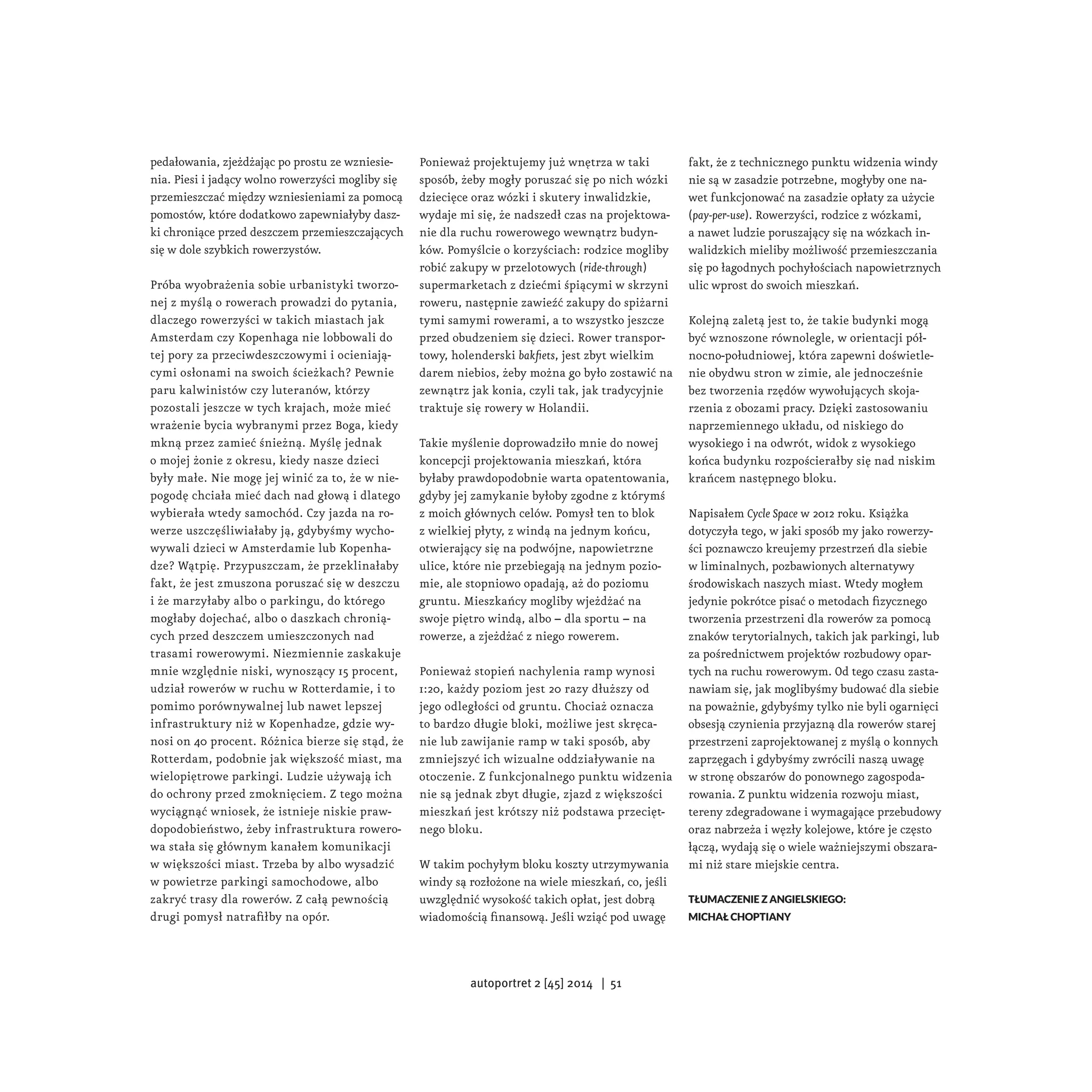 pedałowania, zjeżdżając po prostu ze wzniesie-nia. 
Piesi i jadący wolno rowerzyści mogliby się 
przemieszczać między wzniesieniami za pomocą 
pomostów, które dodatkowo zapewniałyby dasz-ki 
chroniące przed deszczem przemieszczających 
się w dole szybkich rowerzystów. 
Próba wyobrażenia sobie urbanistyki tworzo-nej 
z myślą o rowerach prowadzi do pytania, 
dlaczego rowerzyści w takich miastach jak 
Amsterdam czy Kopenhaga nie lobbowali do 
tej pory za przeciwdeszczowymi i ocieniają-cymi 
osłonami na swoich ścieżkach? Pewnie 
paru kalwinistów czy luteranów, którzy 
pozostali jeszcze w tych krajach, może mieć 
wrażenie bycia wybranymi przez Boga, kiedy 
mkną przez zamieć śnieżną. Myślę jednak 
o mojej żonie z okresu, kiedy nasze dzieci 
były małe. Nie mogę jej winić za to, że w nie-pogodę 
chciała mieć dach nad głową i dlatego 
wybierała wtedy samochód. Czy jazda na ro-werze 
uszczęśliwiałaby ją, gdybyśmy wycho-wywali 
dzieci w Amsterdamie lub Kopenha-dze? 
Wątpię. Przypuszczam, że przeklinałaby 
fakt, że jest zmuszona poruszać się w deszczu 
i że marzyłaby albo o parkingu, do którego 
mogłaby dojechać, albo o daszkach chronią-cych 
przed deszczem umieszczonych nad 
trasami rowerowymi. Niezmiennie zaskakuje 
mnie względnie niski, wynoszący 15 procent, 
udział rowerów w ruchu w Rotterdamie, i to 
pomimo porównywalnej lub nawet lepszej 
infrastruktury niż w Kopenhadze, gdzie wy-nosi 
on 40 procent. Różnica bierze się stąd, że 
Rotterdam, podobnie jak większość miast, ma 
wielopiętrowe parkingi. Ludzie używają ich 
do ochrony przed zmoknięciem. Z tego można 
wyciągnąć wniosek, że istnieje niskie praw-dopodobieństwo, 
żeby infrastruktura rowero-wa 
stała się głównym kanałem komunikacji 
w większości miast. Trzeba by albo wysadzić 
w powietrze parkingi samochodowe, albo 
zakryć trasy dla rowerów. Z całą pewnością 
drugi pomysł natrafiłby na opór. 
Ponieważ projektujemy już wnętrza w taki 
sposób, żeby mogły poruszać się po nich wózki 
dziecięce oraz wózki i skutery inwalidzkie, 
wydaje mi się, że nadszedł czas na projektowa-nie 
dla ruchu rowerowego wewnątrz budyn-ków. 
Pomyślcie o korzyściach: rodzice mogliby 
robić zakupy w przelotowych (ride-through) 
supermarketach z dziećmi śpiącymi w skrzyni 
roweru, następnie zawieźć zakupy do spiżarni 
tymi samymi rowerami, a to wszystko jeszcze 
przed obudzeniem się dzieci. Rower transpor-towy, 
holenderski bakfiets, jest zbyt wielkim 
darem niebios, żeby można go było zostawić na 
zewnątrz jak konia, czyli tak, jak tradycyjnie 
traktuje się rowery w Holandii. 
Takie myślenie doprowadziło mnie do nowej 
koncepcji projektowania mieszkań, która 
byłaby prawdopodobnie warta opatentowania, 
gdyby jej zamykanie byłoby zgodne z którymś 
z moich głównych celów. Pomysł ten to blok 
z wielkiej płyty, z windą na jednym końcu, 
otwierający się na podwójne, napowietrzne 
ulice, które nie przebiegają na jednym pozio-mie, 
ale stopniowo opadają, aż do poziomu 
gruntu. Mieszkańcy mogliby wjeżdżać na 
swoje piętro windą, albo – dla sportu – na 
rowerze, a zjeżdżać z niego rowerem. 
Ponieważ stopień nachylenia ramp wynosi 
1:20, każdy poziom jest 20 razy dłuższy od 
jego odległości od gruntu. Chociaż oznacza 
to bardzo długie bloki, możliwe jest skręca-nie 
lub zawijanie ramp w taki sposób, aby 
zmniejszyć ich wizualne oddziaływanie na 
otoczenie. Z funkcjonalnego punktu widzenia 
nie są jednak zbyt długie, zjazd z większości 
mieszkań jest krótszy niż podstawa przecięt-nego 
bloku. 
W takim pochyłym bloku koszty utrzymywania 
windy są rozłożone na wiele mieszkań, co, jeśli 
uwzględnić wysokość takich opłat, jest dobrą 
wiadomością finansową. Jeśli wziąć pod uwagę 
fakt, że z technicznego punktu widzenia windy 
nie są w zasadzie potrzebne, mogłyby one na-wet 
funkcjonować na zasadzie opłaty za użycie 
(pay-per-use). Rowerzyści, rodzice z wózkami, 
a nawet ludzie poruszający się na wózkach in-walidzkich 
mieliby możliwość przemieszczania 
się po łagodnych pochyłościach napowietrznych 
ulic wprost do swoich mieszkań. 
Kolejną zaletą jest to, że takie budynki mogą 
być wznoszone równolegle, w orientacji pół-nocno- 
południowej, która zapewni doświetle-nie 
obydwu stron w zimie, ale jednocześnie 
bez tworzenia rzędów wywołujących skoja-rzenia 
z obozami pracy. Dzięki zastosowaniu 
naprzemiennego układu, od niskiego do 
wysokiego i na odwrót, widok z wysokiego 
końca budynku rozpościerałby się nad niskim 
krańcem następnego bloku. 
Napisałem Cycle Space w 2012 roku. Książka 
dotyczyła tego, w jaki sposób my jako rowerzy-ści 
poznawczo kreujemy przestrzeń dla siebie 
w liminalnych, pozbawionych alternatywy 
środowiskach naszych miast. Wtedy mogłem 
jedynie pokrótce pisać o metodach fizycznego 
tworzenia przestrzeni dla rowerów za pomocą 
znaków terytorialnych, takich jak parkingi, lub 
za pośrednictwem projektów rozbudowy opar-tych 
na ruchu rowerowym. Od tego czasu zasta-nawiam 
się, jak moglibyśmy budować dla siebie 
na poważnie, gdybyśmy tylko nie byli ogarnięci 
obsesją czynienia przyjazną dla rowerów starej 
przestrzeni zaprojektowanej z myślą o konnych 
zaprzęgach i gdybyśmy zwrócili naszą uwagę 
w stronę obszarów do ponownego zagospoda-rowania. 
Z punktu widzenia rozwoju miast, 
tereny zdegradowane i wymagające przebudowy 
oraz nabrzeża i węzły kolejowe, które je często 
łączą, wydają się o wiele ważniejszymi obszara-mi 
niż stare miejskie centra. 
Tłumaczenie z angielskiego: 
Michał Choptiany 
autoportret 2 [45] 2014 | 51 
