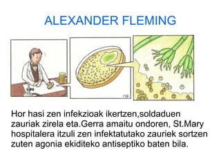 ALEXANDER FLEMING
Hor hasi zen infekzioak ikertzen,soldaduen
zauriak zirela eta.Gerra amaitu ondoren, St.Mary
hospitalera itzuli zen infektatutako zauriek sortzen
zuten agonia ekiditeko antiseptiko baten bila.
 