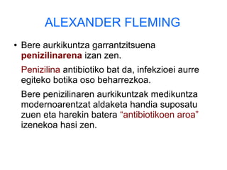 ALEXANDER FLEMING
● Bere aurkikuntza garrantzitsuena
penizilinarena izan zen.
Penizilina antibiotiko bat da, infekzioei aurre
egiteko botika oso beharrezkoa.
Bere penizilinaren aurkikuntzak medikuntza
modernoarentzat aldaketa handia suposatu
zuen eta harekin batera “antibiotikoen aroa”
izenekoa hasi zen.
 