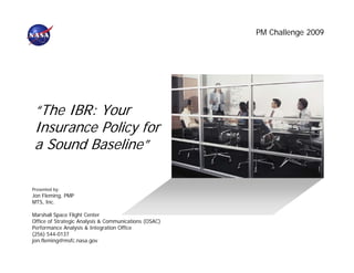 PM Challenge 2009




 “The IBR: Your
 Insurance Policy for
 a Sound Baseline”

Presented by:
Jon Fleming, PMP
MTS, Inc.

Marshall Space Flight Center
Office of Strategic Analysis & Communications (OSAC)
Performance Analysis & Integration Office
(256) 544-0137
jon.fleming@msfc.nasa.gov
 