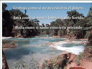 Trabaja como si no necesitaras el dinero.Trabaja como si no necesitaras el dinero.
Ama como si nunca hubieses sido herido.Ama como si nunca hubieses sido herido.
Baila como si nadie estuviera mirandoBaila como si nadie estuviera mirando
 