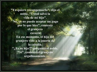"Yo quiero recompensarlo", dijo el
noble. "Usted salvó la
vida de mi hijo".
No, yo no puedo aceptar un pago
por lo que hice", contestó
el granjero
escocés.
En ese momento, el hijo del
granjero vino a la puerta de
la cabaña.
"¿Es su hijo?" preguntó el noble.
"Sí", contestó el granjero
orgullosamente.
 