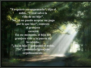 "Yo quiero recompensarlo", dijo el noble. "Usted salvó la vida de mi hijo". No, yo no puedo aceptar un pago por lo que hice", contestó el granjero escocés. En ese momento, el hijo del granjero vino a la puerta de la cabaña. "¿Es su hijo?" preguntó el noble. "Sí", contestó el granjero orgullosamente. 