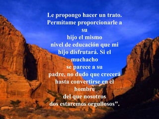 Le propongo hacer un trato. Permítame proporcionarle a su hijo el mismo nivel de educación que mi hijo disfrutará. Si el muchacho se parece a su padre, no dudo que crecerá hasta convertirse en el hombre del que nosotros dos estaremos orgullosos". 