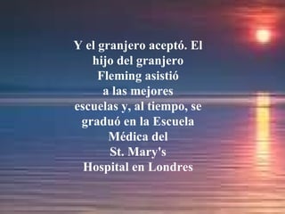 Y el granjero aceptó. El hijo del granjero Fleming asistió a las mejores escuelas y, al tiempo, se graduó en la Escuela Médica del St. Mary's Hospital en Londres 