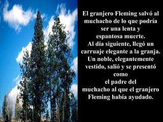 El granjero Fleming salvó al
muchacho de lo que podría
ser una lenta y
espantosa muerte.
Al día siguiente, llegó un
carruaje elegante a la granja.
Un noble, elegantemente
vestido, salió y se presentó
como
el padre del
muchacho al que el granjero
Fleming había ayudado.
 