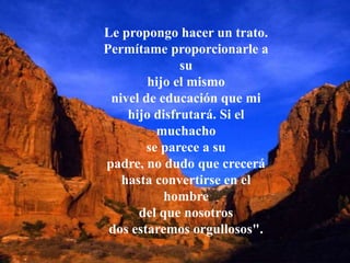 Le propongo hacer un trato.
Permítame proporcionarle a
su
hijo el mismo
nivel de educación que mi
hijo disfrutará. Si el
muchacho
se parece a su
padre, no dudo que crecerá
hasta convertirse en el
hombre
del que nosotros
dos estaremos orgullosos".
 