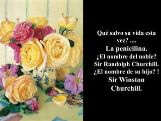 Qué salvo su vida esta
vez? ....
La penicilina.
¿El nombre del noble?
Sir Randolph Churchill.
¿El nombre de su hijo? !
Sir Winston
Churchill.
 