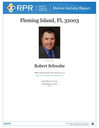 Fleming Island, FL 32003 




                                                   


                         Presented by 


         Robert Schwabe 
         Office: (904) 403­2429 | Fax: (904) 541­0 1 7 5 

           http://www.realestateinorangepark.com 


                    2233 Park Ave., St. 500 

                    Orange Park, FL 32073 
                             12/10/2010 




                                                            Copyright 2010 Realtors Property Resource LLC. All Rights Reserved.
                                                                       Information is not guaranteed. Equal Housing Opportunity.
 
