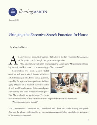 1
January 2020
Bringing the Executive Search Function In-House
by Marty McMahon
A
t a luncheon I hosted last year for HR leaders in the San Francisco Bay Area, one
of the guests posed a simple, but provocative question:
“Has anyone here built an in-house executive search team? My company is think-
ing about it, and I wonder… Is it something you’d recommend?”
Conversation was lively. Guests traded
opinions and war stories; I listened with inter-
est, not speaking at first. It was an odd question,
arguably, for a person in my position. As Man-
aging Director of a retained executive search
firm, I would hardly seem a disinterested party.
So when my turn came to speak on the topic—
“So, Marty, should we go in-house?”—I may
have surprised some of the attendees when I responded without any hesitation:
“Yes. Absolutely, you should.”
the conversation stayed with me. I wondered, had I been too candid for my own good?
And was the advice—informed by my own experience, certainly, but based also on a measure
of intuition—even sound?
 
