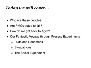 Today we will cover... 
● Who are these people? 
● Are PMOs setup to fail? 
● How do we get back to Agile? 
● Our Fantastic Voyage through Process Experiments 
o ROIs and Roadmaps 
o Swagathons 
o The Social Experiment 
 