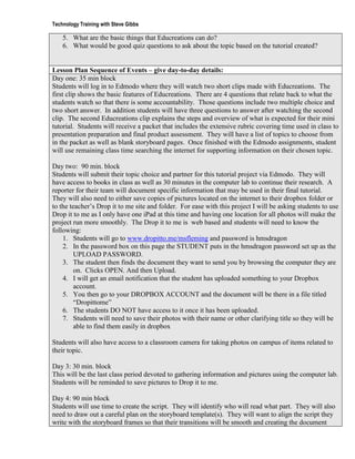 Technology Training with Steve Gibbs

    5. What are the basic things that Educreations can do?
    6. What would be good quiz questions to ask about the topic based on the tutorial created?


Lesson Plan Sequence of Events – give day-to-day details:
Day one: 35 min block
Students will log in to Edmodo where they will watch two short clips made with Educreations. The
first clip shows the basic features of Educreations. There are 4 questions that relate back to what the
students watch so that there is some accountability. Those questions include two multiple choice and
two short answer. In addition students will have three questions to answer after watching the second
clip. The second Educreations clip explains the steps and overview of what is expected for their mini
tutorial. Students will receive a packet that includes the extensive rubric covering time used in class to
presentation preparation and final product assessment. They will have a list of topics to choose from
in the packet as well as blank storyboard pages. Once finished with the Edmodo assignments, student
will use remaining class time searching the internet for supporting information on their chosen topic.

Day two: 90 min. block
Students will submit their topic choice and partner for this tutorial project via Edmodo. They will
have access to books in class as well as 30 minutes in the computer lab to continue their research. A
reporter for their team will document specific information that may be used in their final tutorial.
They will also need to either save copies of pictures located on the internet to their dropbox folder or
to the teacher’s Drop it to me site and folder. For ease with this project I will be asking students to use
Drop it to me as I only have one iPad at this time and having one location for all photos will make the
project run more smoothly. The Drop it to me is web based and students will need to know the
following:
    1. Students will go to www.dropitto.me/msfleming and password is hmsdragon
    2. In the password box on this page the STUDENT puts in the hmsdragon password set up as the
         UPLOAD PASSWORD.
    3. The student then finds the document they want to send you by browsing the computer they are
         on. Clicks OPEN. And then Upload.
    4. I will get an email notification that the student has uploaded something to your Dropbox
         account.
    5. You then go to your DROPBOX ACCOUNT and the document will be there in a file titled
         “Dropittome”
    6. The students DO NOT have access to it once it has been uploaded.
    7. Students will need to save their photos with their name or other clarifying title so they will be
         able to find them easily in dropbox

Students will also have access to a classroom camera for taking photos on campus of items related to
their topic.

Day 3: 30 min. block
This will be the last class period devoted to gathering information and pictures using the computer lab.
Students will be reminded to save pictures to Drop it to me.

Day 4: 90 min block
Students will use time to create the script. They will identify who will read what part. They will also
need to draw out a careful plan on the storyboard template(s). They will want to align the script they
write with the storyboard frames so that their transitions will be smooth and creating the document
 