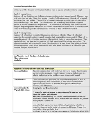 Technology Training with Steve Gibbs

will move swiftly. Students will practice what they want to say and refine their tutorial script.

Day 5-9: varying blocks
Students will use the tablets and the Educreations app and create their garden tutorial. They may have
to do more than one take. Since there is not a 1:1 ratio of tablets to students, this task will be spread
out over several class periods. There will be at least two student partnerships expected to complete
their tutorial during a class period. The other students will be working outside in the vegetable
gardens or on their HMS service project areas. The students who are creating their tutorials will be
using the prep/storage room between the two science classrooms with doors closed to alleviate outside
sound distractions and possible unwanted noise additions to their Educreations tutorial.

Day 5-9: varying blocks
Students will submit their completed Educreations tutorials on Edmodo. They will submit all
supporting documents from their research including their script and their storyboard(s). They will be
required to submit 3-4 well-written questions, either multiple choice or true or false questions. They
may include only one short answer question. All their questions will include the answer key. The
submitted questions will be posted by me on Edmodo and will be used for the final quiz covering all
the topics presented. Once all the presentations have been posted students will be allowed to give
feedback using the student rubric.



Key Websites Used: The key websites include:
Educreations.com
YouTube



Accommodations for Differentiated Instruction
Resource Student:  Resource students often work best when allowed to process their thoughts
                   and work on the computer. I would place my resource students next to a
                   reliable student that he/she could rely upon for support if needed

Gifted Student:               Gifted students could go beyond the scope of this assignment to work at
                              home and possibly work on their own or other interactive whiteboard
                              application/software such as ShowMe, GroupBoard, Dabbleboard,
                              Scriblink, and Whiteboard.
Content Standards:            Investigation and Experimentation
7th grade Life Science
                              7. Scientific progress is made by asking meaningful questions and
                              conducting careful investigations.
                              As a basis for understanding this concept, and to address the content the
                              other three strands, students should develop their own questions and perform
                              investigations. Students will:

                              a. select and use appropriate tools and technology (including calculators,
                              computers, balances, spring scales, microscopes, and binoculars) to perform
                              tests, collect data, and display data.
                              b. utilize a variety of print and electronic resources (including the World Wide
 